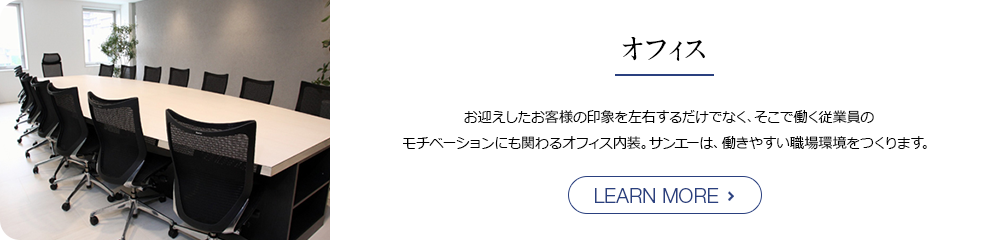 オフィス お迎えしたお客様の印象を左右するだけでなく、そこで働く従業員の モチベーションにも関わるオフィス内装。サンエーは、働きやすい職場環境をつくります。